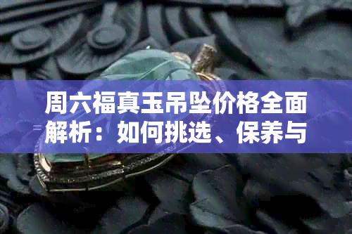 周六福真玉吊坠价格全面解析：如何挑选、保养与评价，让你买得明明白白