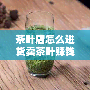 茶叶店怎么进货卖茶叶赚钱？哪里进货？