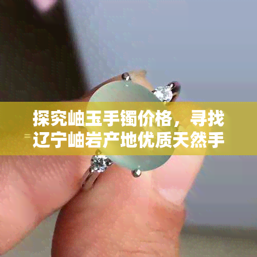 探究岫玉手镯价格，寻找辽宁岫岩产地优质天然手镯货源与批发促销信息