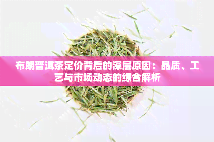 布朗普洱茶定价背后的深层原因：品质、工艺与市场动态的综合解析