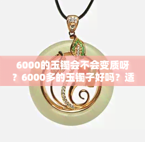 6000的玉镯会不会变质呀？6000多的玉镯子好吗？适不适合买？