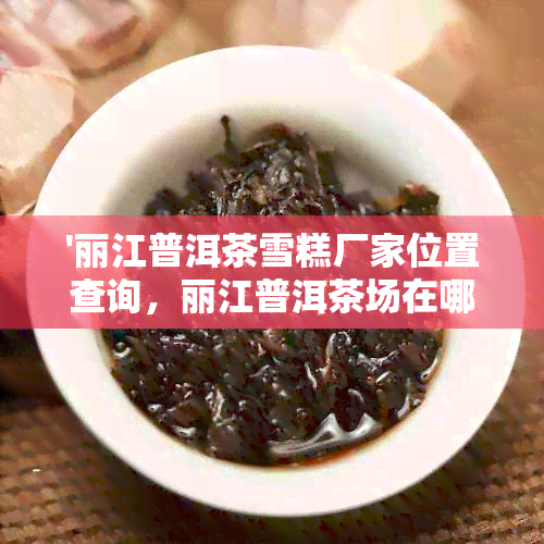 '丽江普洱茶雪糕厂家位置查询，丽江普洱茶场在哪里'