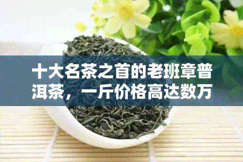 十大名茶之首的老班章普洱茶，一斤价格高达数万元，究竟有何魅力？