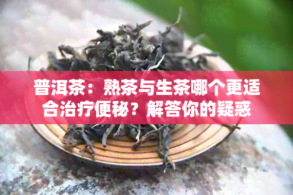 普洱茶：熟茶与生茶哪个更适合治疗便秘？解答你的疑惑