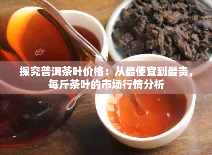 探究普洱茶叶价格：从更便宜到最贵，每斤茶叶的市场行情分析