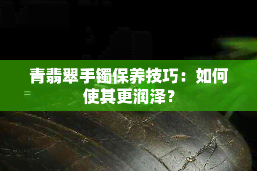 青翡翠手镯保养技巧：如何使其更润泽？