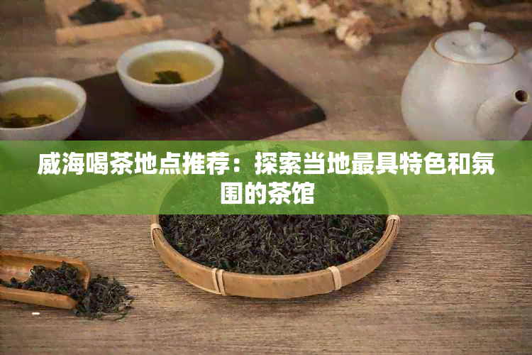 威海喝茶地点推荐：探索当地更具特色和氛围的茶馆