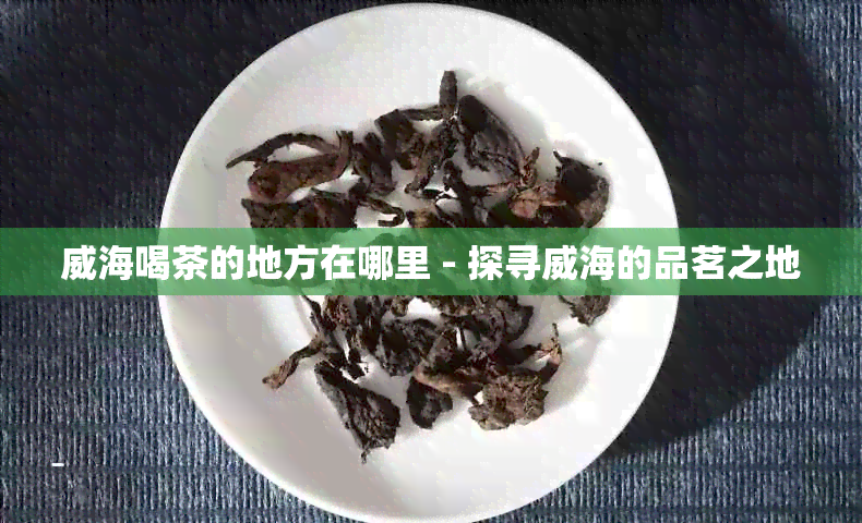 威海喝茶的地方在哪里 - 探寻威海的品茗之地