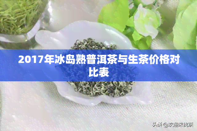 2017年冰岛熟普洱茶与生茶价格对比表