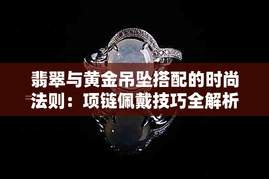 翡翠与黄金吊坠搭配的时尚法则：项链佩戴技巧全解析