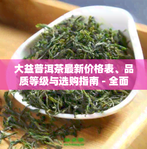 大益普洱茶最新价格表、品质等级与选购指南 - 全面了解普洱茶市场