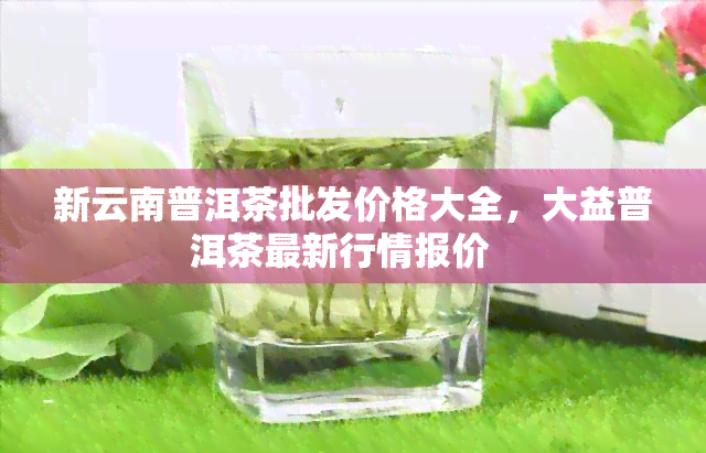 新云南普洱茶批发价格大全，大益普洱茶最新行情报价   