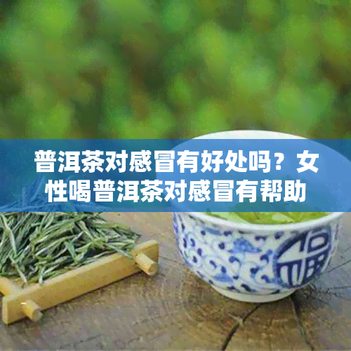 普洱茶对感冒有好处吗？女性喝普洱茶对感冒有帮助吗？能治感冒吗？