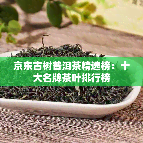 京东古树普洱茶精选榜：十大名牌茶叶排行榜