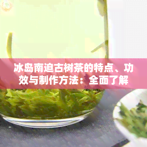 冰岛南迫古树茶的特点、功效与制作方法：全面了解这款独特茶叶的魅力