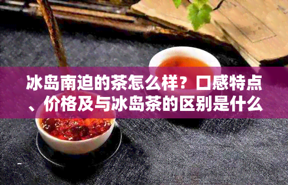 冰岛南迫的茶怎么样？口感特点、价格及与冰岛茶的区别是什么？