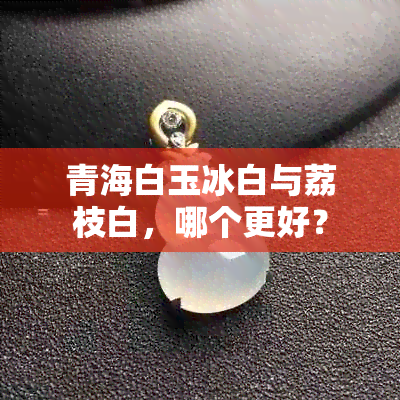 青海白玉冰白与荔枝白，哪个更好？