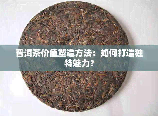 普洱茶价值塑造方法：如何打造独特魅力？