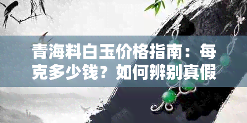 青海料白玉价格指南：每克多少钱？如何辨别真假？购买建议与收藏价值解析