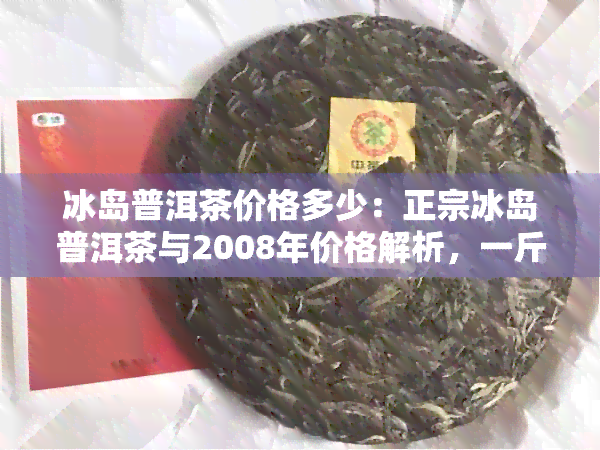 冰岛普洱茶价格多少：正宗冰岛普洱茶与2008年价格解析，一斤多少钱？