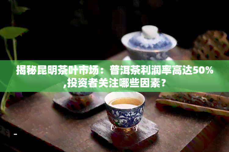 揭秘昆明茶叶市场：普洱茶利润率高达50%,投资者关注哪些因素？