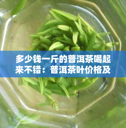 多少钱一斤的普洱茶喝起来不错：普洱茶叶价格及口感分析