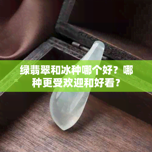 绿翡翠和冰种哪个好？哪种更受欢迎和好看？