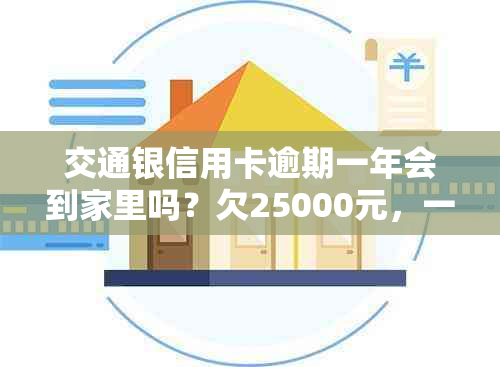 交通银信用卡逾期一年会到家里吗？欠25000元，一个半月逾期怎么办？