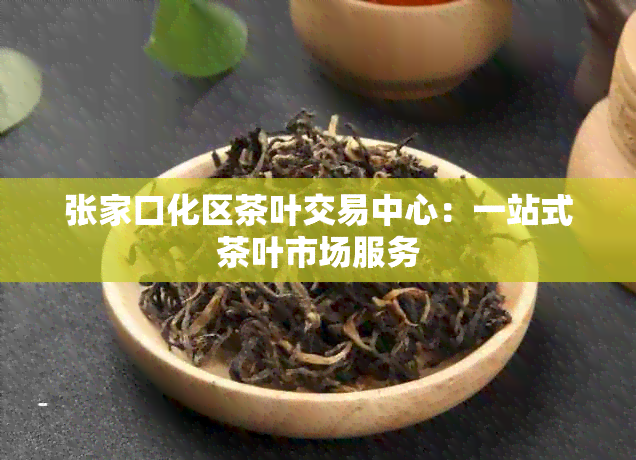 张家口化区茶叶交易中心：一站式茶叶市场服务