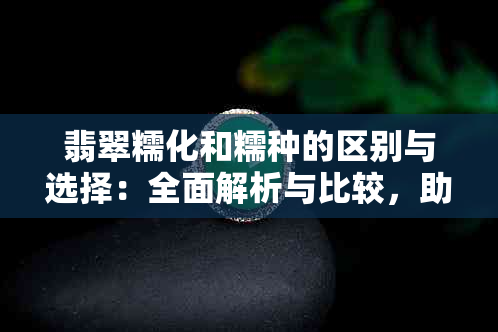 翡翠糯化和糯种的区别与选择：全面解析与比较，助您选购最理想的翡翠饰品