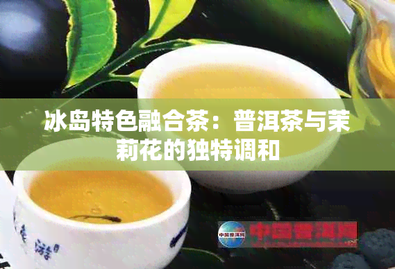 冰岛特色融合茶：普洱茶与茉莉花的独特调和