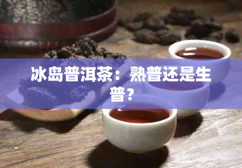 冰岛普洱茶：熟普还是生普？