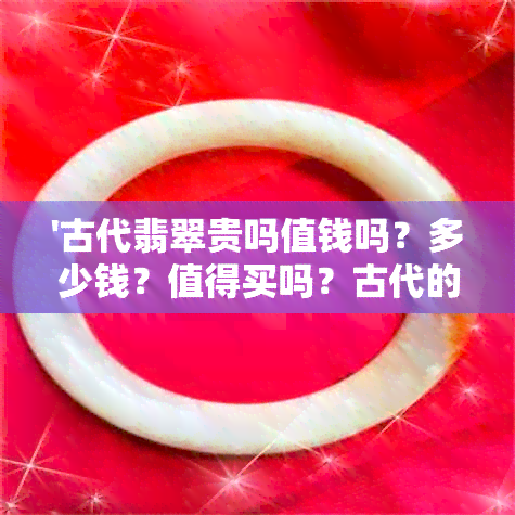 '古代翡翠贵吗值钱吗？多少钱？值得买吗？古代的翡翠真的有价值吗？'