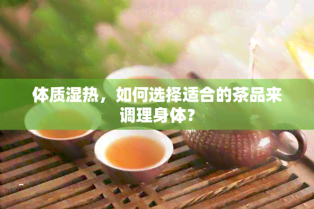 体质湿热，如何选择适合的茶品来调理身体？