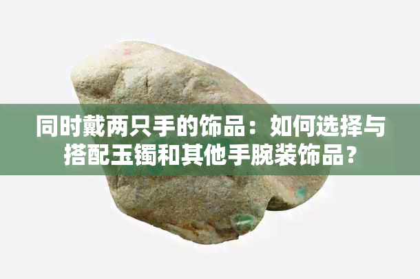 同时戴两只手的饰品：如何选择与搭配玉镯和其他手腕装饰品？