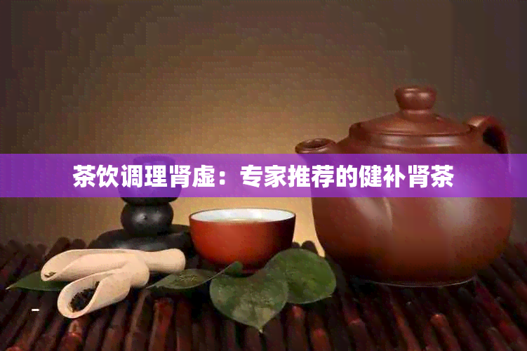 茶饮调理肾虚：专家推荐的健补肾茶