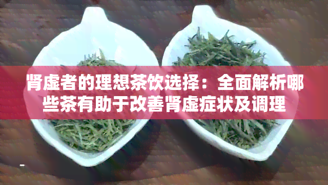 肾虚者的理想茶饮选择：全面解析哪些茶有助于改善肾虚症状及调理