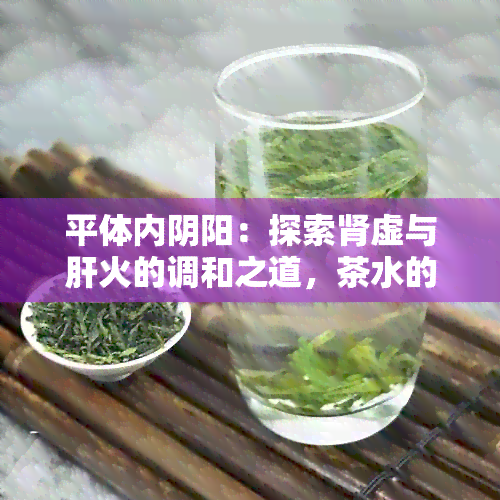 平体内阴阳：探索肾虚与肝火的调和之道，茶水的选择与饮用方法