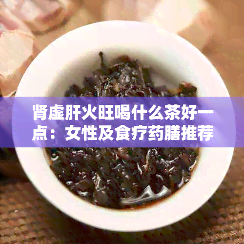 肾虚肝火旺喝什么茶好一点：女性及食疗膳推荐