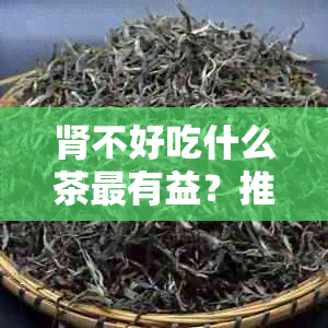 肾不好吃什么茶最有益？推荐适合肾不好的茶品及泡法