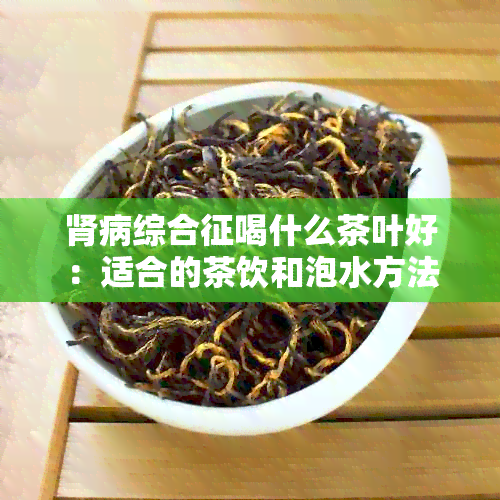 肾病综合征喝什么茶叶好：适合的茶饮和泡水方法