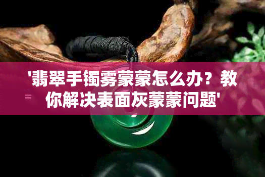 '翡翠手镯雾蒙蒙怎么办？教你解决表面灰蒙蒙问题'