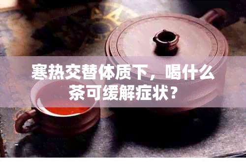 寒热交替体质下，喝什么茶可缓解症状？