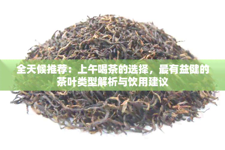 全天候推荐：上午喝茶的选择，最有益健的茶叶类型解析与饮用建议