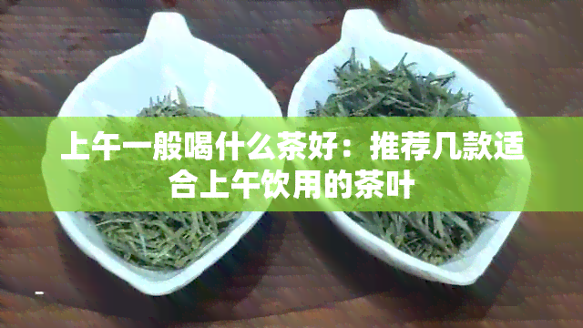 上午一般喝什么茶好：推荐几款适合上午饮用的茶叶