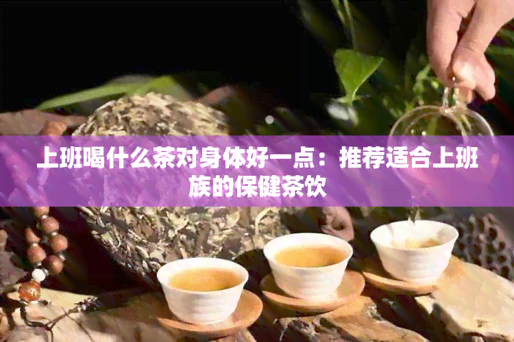 上班喝什么茶对身体好一点：推荐适合上班族的保健茶饮