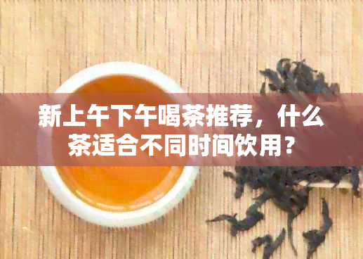 新上午下午喝茶推荐，什么茶适合不同时间饮用？