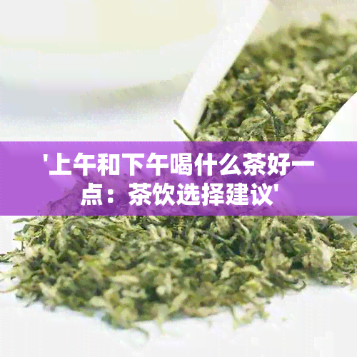 '上午和下午喝什么茶好一点：茶饮选择建议'