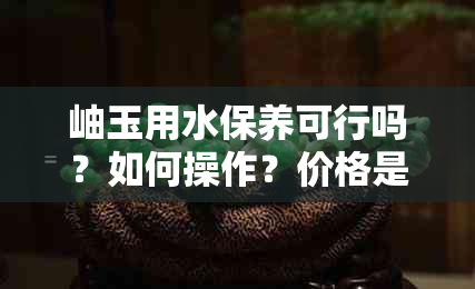 岫玉用水保养可行吗？如何操作？价格是多少？