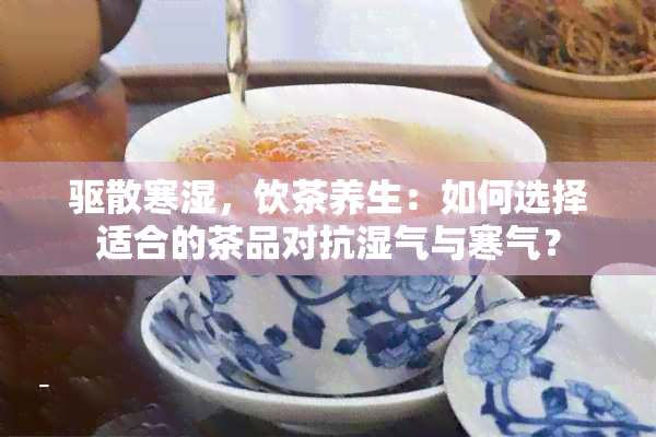 驱散寒湿，饮茶养生：如何选择适合的茶品对抗湿气与寒气？